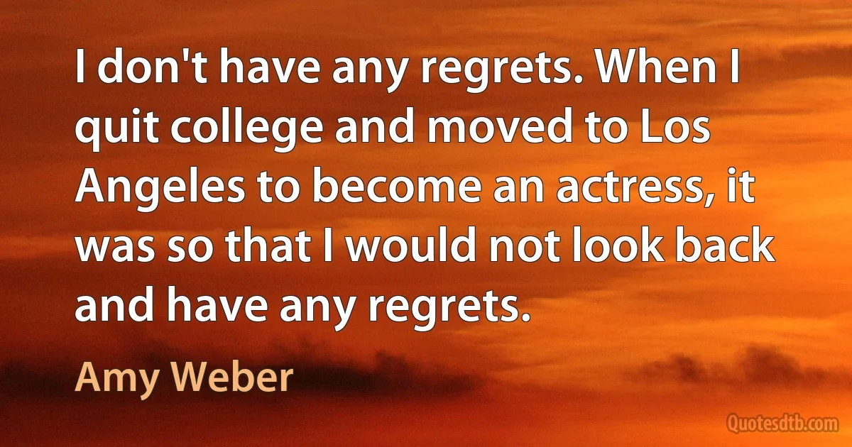 I don't have any regrets. When I quit college and moved to Los Angeles to become an actress, it was so that I would not look back and have any regrets. (Amy Weber)