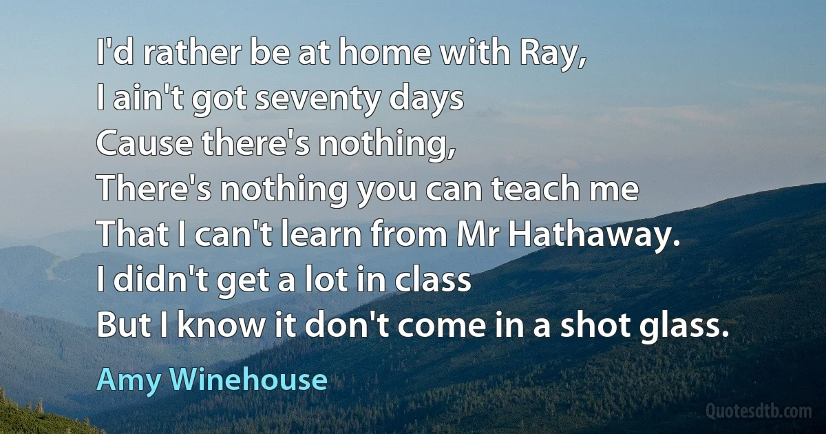 I'd rather be at home with Ray,
I ain't got seventy days
Cause there's nothing,
There's nothing you can teach me
That I can't learn from Mr Hathaway.
I didn't get a lot in class
But I know it don't come in a shot glass. (Amy Winehouse)