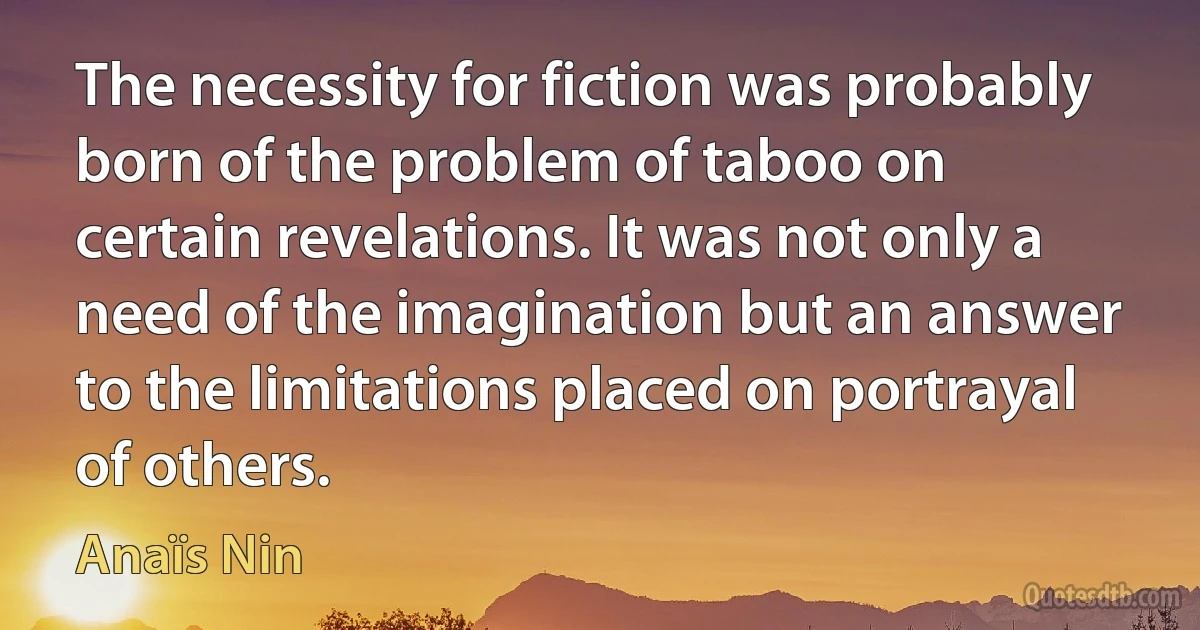 The necessity for fiction was probably born of the problem of taboo on certain revelations. It was not only a need of the imagination but an answer to the limitations placed on portrayal of others. (Anaïs Nin)