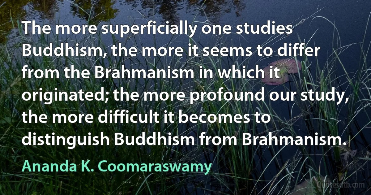 The more superficially one studies Buddhism, the more it seems to differ from the Brahmanism in which it originated; the more profound our study, the more difficult it becomes to distinguish Buddhism from Brahmanism. (Ananda K. Coomaraswamy)