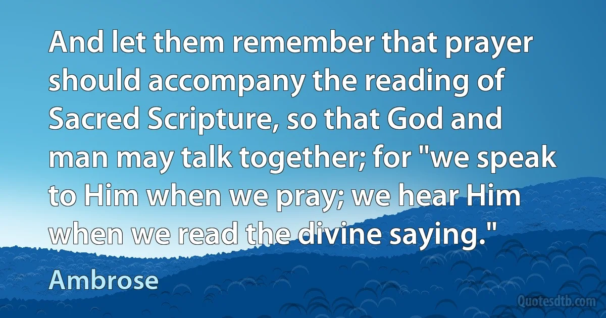And let them remember that prayer should accompany the reading of Sacred Scripture, so that God and man may talk together; for "we speak to Him when we pray; we hear Him when we read the divine saying." (Ambrose)