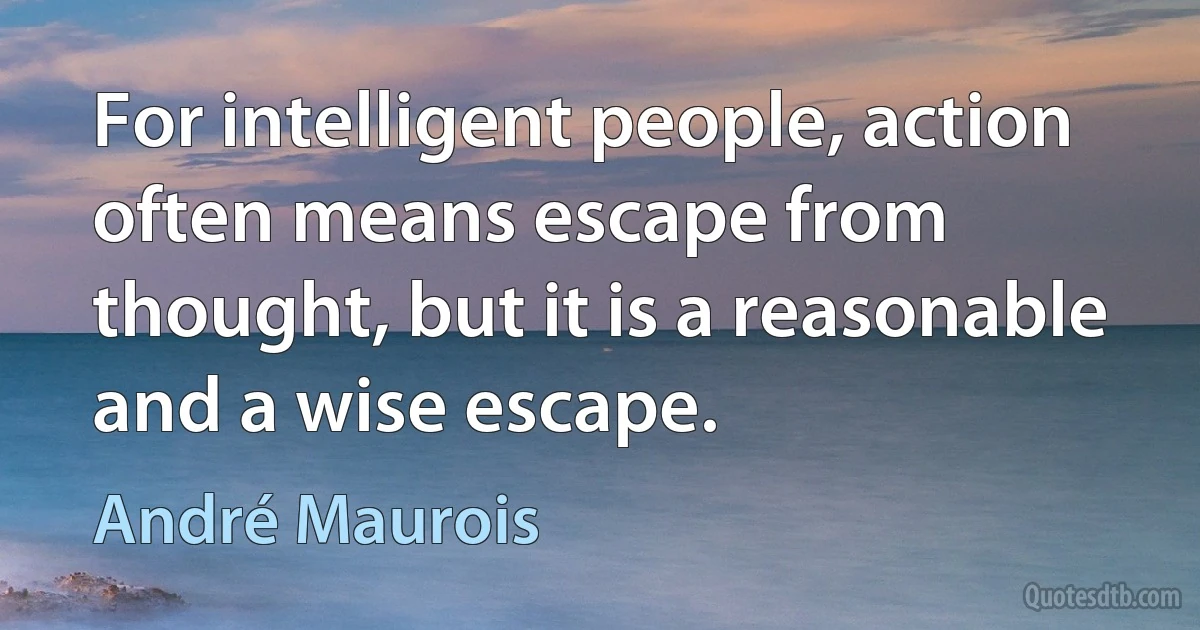 For intelligent people, action often means escape from thought, but it is a reasonable and a wise escape. (André Maurois)