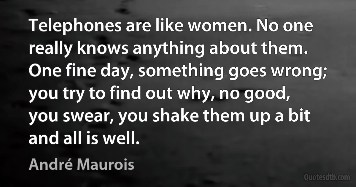 Telephones are like women. No one really knows anything about them. One fine day, something goes wrong; you try to find out why, no good, you swear, you shake them up a bit and all is well. (André Maurois)