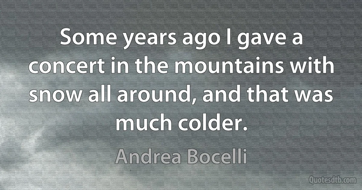 Some years ago I gave a concert in the mountains with snow all around, and that was much colder. (Andrea Bocelli)