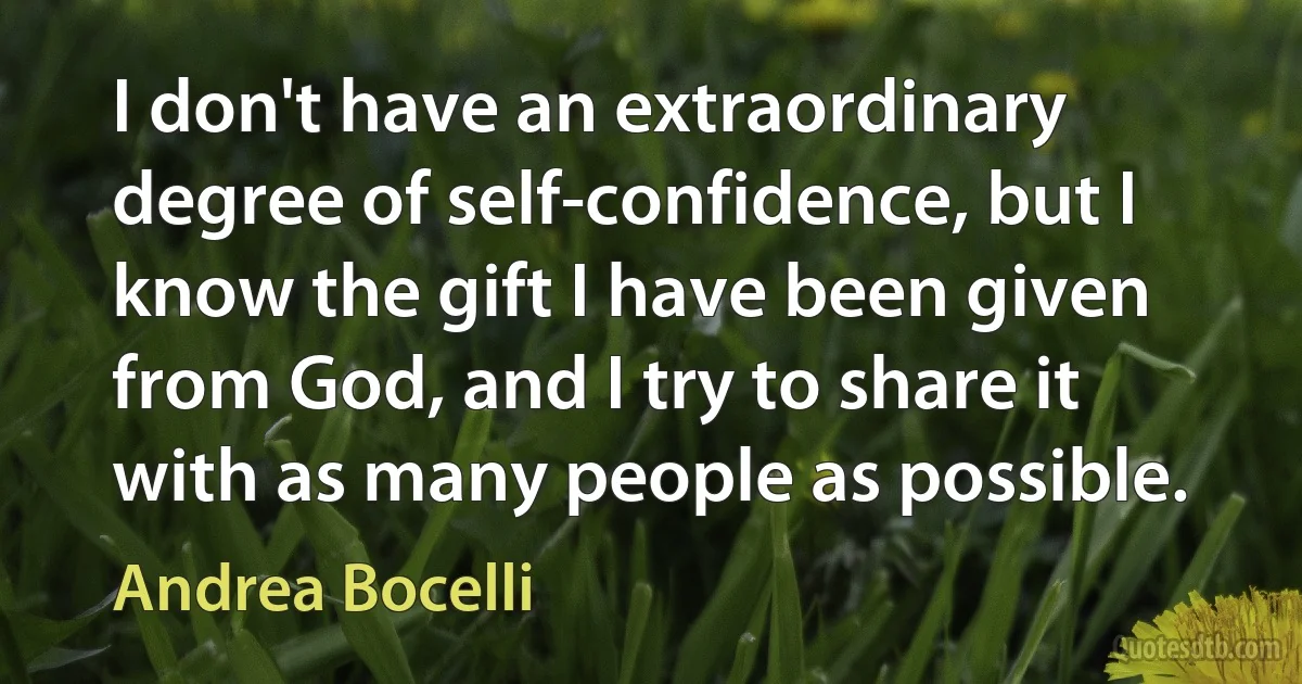 I don't have an extraordinary degree of self-confidence, but I know the gift I have been given from God, and I try to share it with as many people as possible. (Andrea Bocelli)