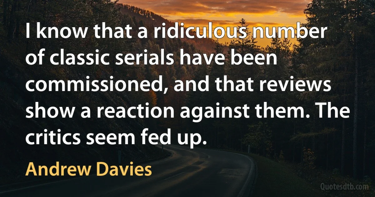 I know that a ridiculous number of classic serials have been commissioned, and that reviews show a reaction against them. The critics seem fed up. (Andrew Davies)