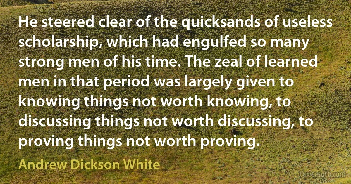 He steered clear of the quicksands of useless scholarship, which had engulfed so many strong men of his time. The zeal of learned men in that period was largely given to knowing things not worth knowing, to discussing things not worth discussing, to proving things not worth proving. (Andrew Dickson White)