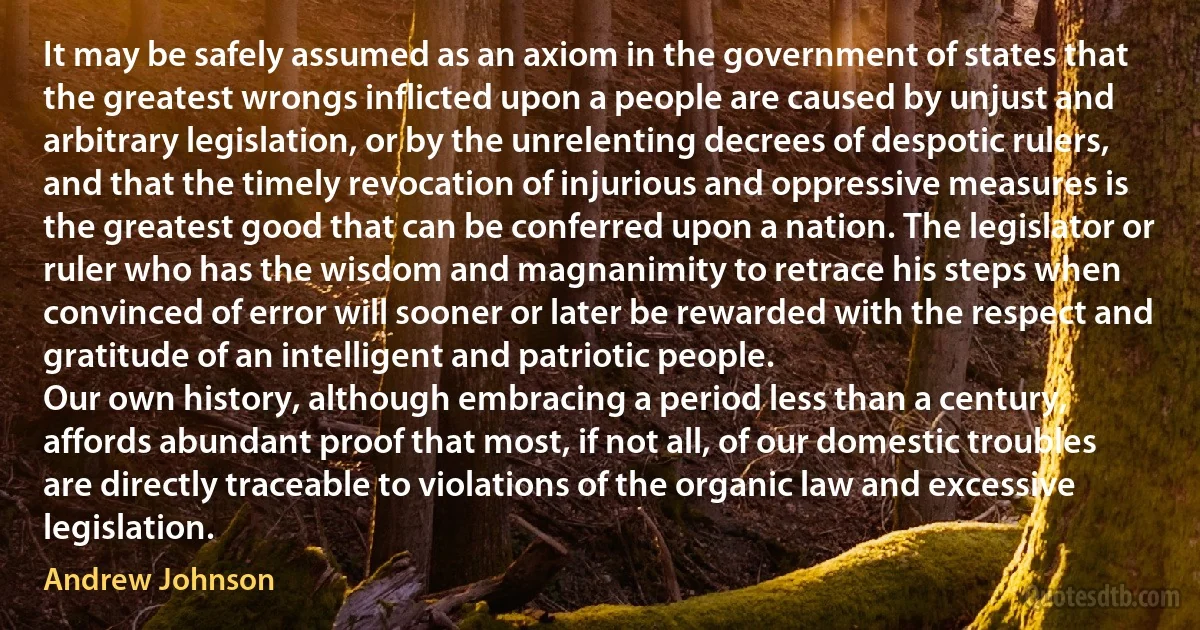 It may be safely assumed as an axiom in the government of states that the greatest wrongs inflicted upon a people are caused by unjust and arbitrary legislation, or by the unrelenting decrees of despotic rulers, and that the timely revocation of injurious and oppressive measures is the greatest good that can be conferred upon a nation. The legislator or ruler who has the wisdom and magnanimity to retrace his steps when convinced of error will sooner or later be rewarded with the respect and gratitude of an intelligent and patriotic people.
Our own history, although embracing a period less than a century, affords abundant proof that most, if not all, of our domestic troubles are directly traceable to violations of the organic law and excessive legislation. (Andrew Johnson)