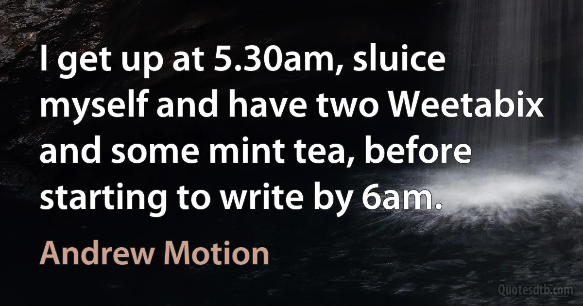 I get up at 5.30am, sluice myself and have two Weetabix and some mint tea, before starting to write by 6am. (Andrew Motion)