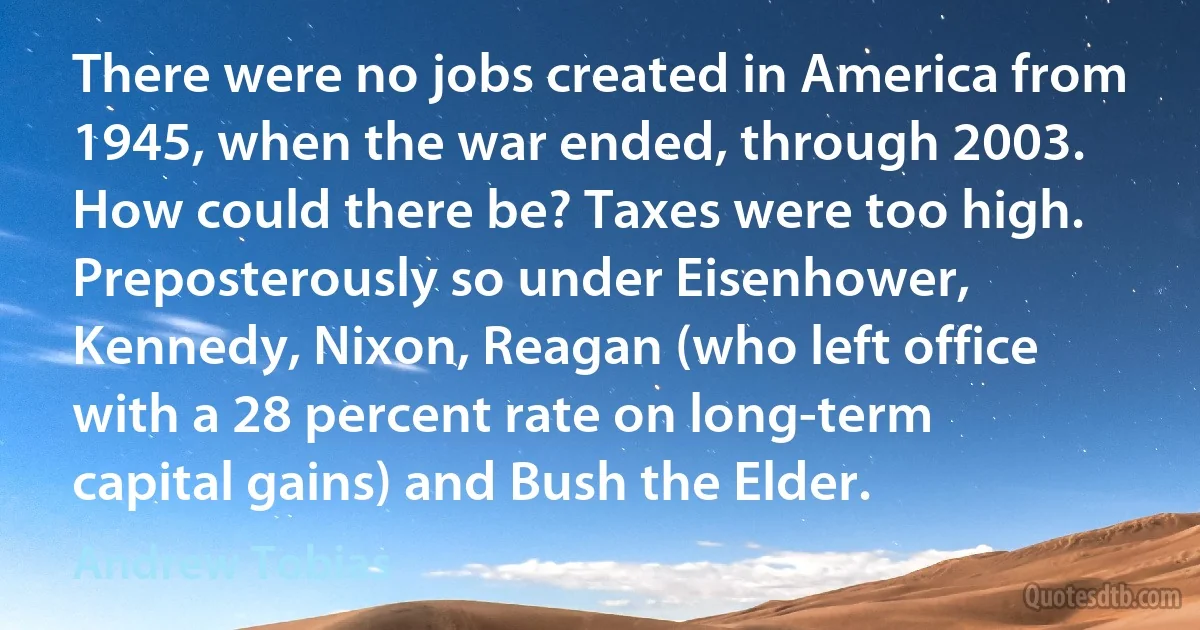 There were no jobs created in America from 1945, when the war ended, through 2003. How could there be? Taxes were too high. Preposterously so under Eisenhower, Kennedy, Nixon, Reagan (who left office with a 28 percent rate on long-term capital gains) and Bush the Elder. (Andrew Tobias)