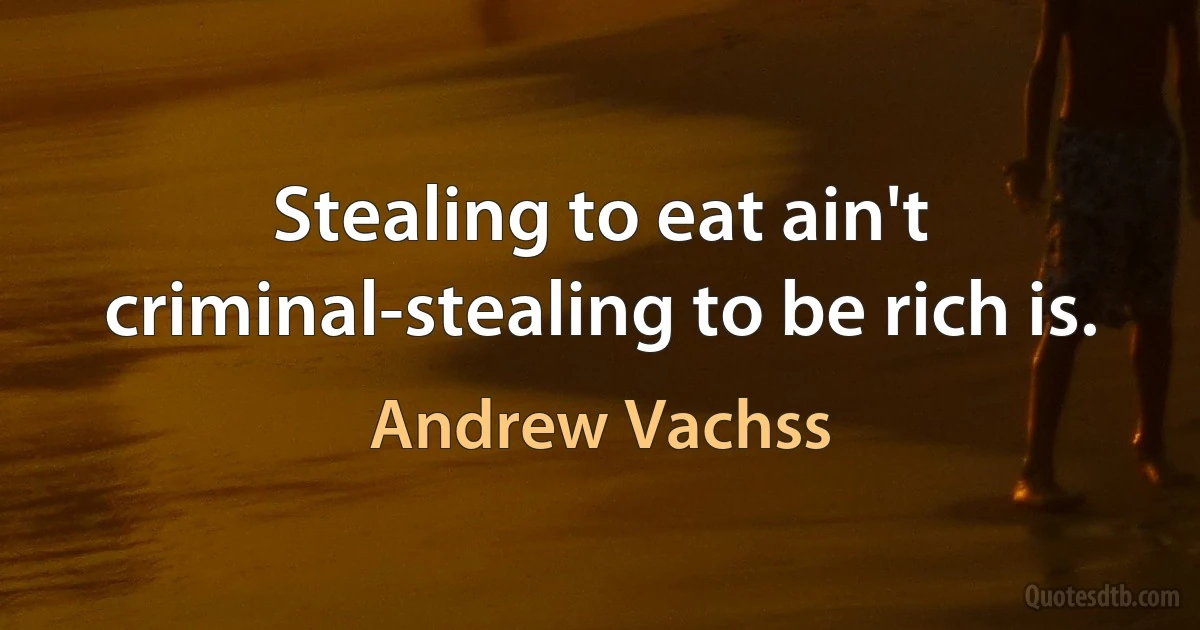 Stealing to eat ain't criminal-stealing to be rich is. (Andrew Vachss)