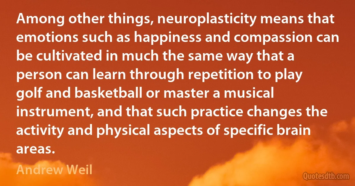 Among other things, neuroplasticity means that emotions such as happiness and compassion can be cultivated in much the same way that a person can learn through repetition to play golf and basketball or master a musical instrument, and that such practice changes the activity and physical aspects of specific brain areas. (Andrew Weil)