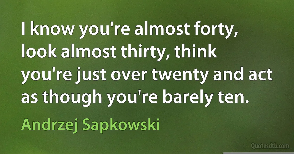 I know you're almost forty, look almost thirty, think you're just over twenty and act as though you're barely ten. (Andrzej Sapkowski)