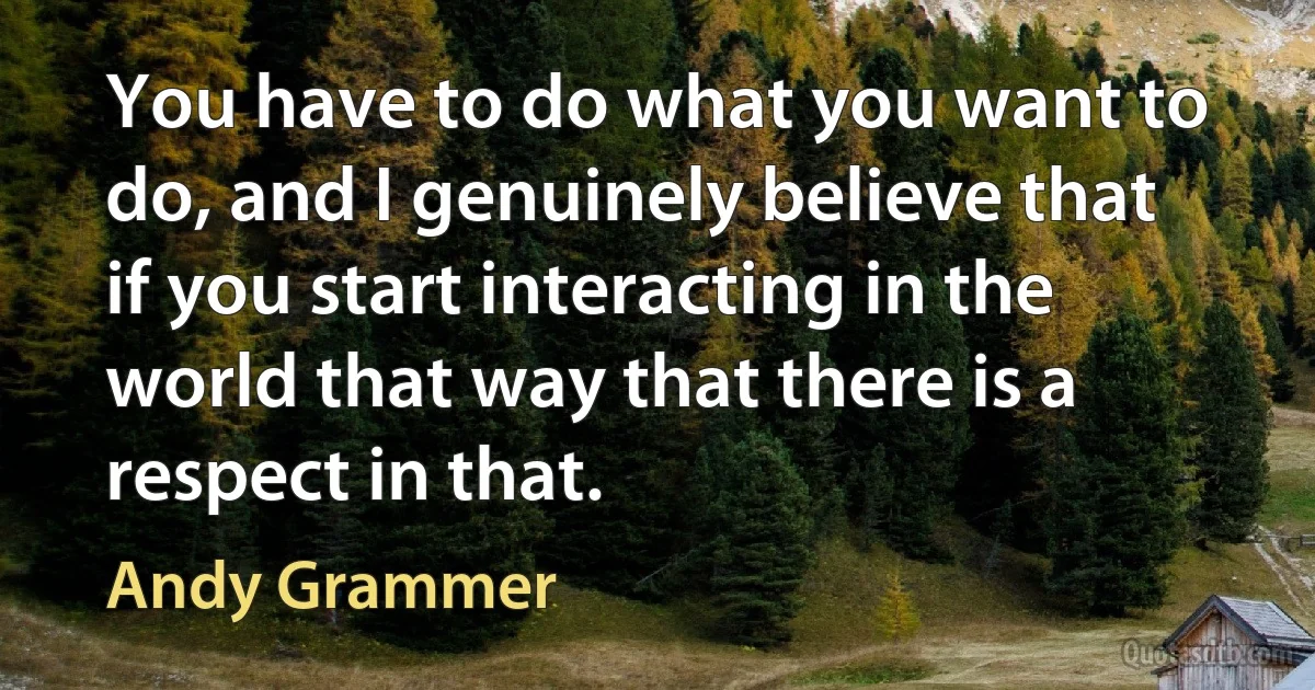 You have to do what you want to do, and I genuinely believe that if you start interacting in the world that way that there is a respect in that. (Andy Grammer)