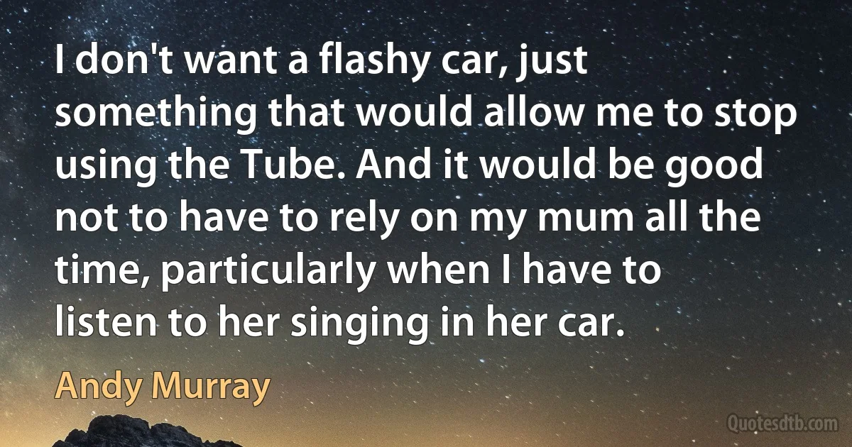 I don't want a flashy car, just something that would allow me to stop using the Tube. And it would be good not to have to rely on my mum all the time, particularly when I have to listen to her singing in her car. (Andy Murray)