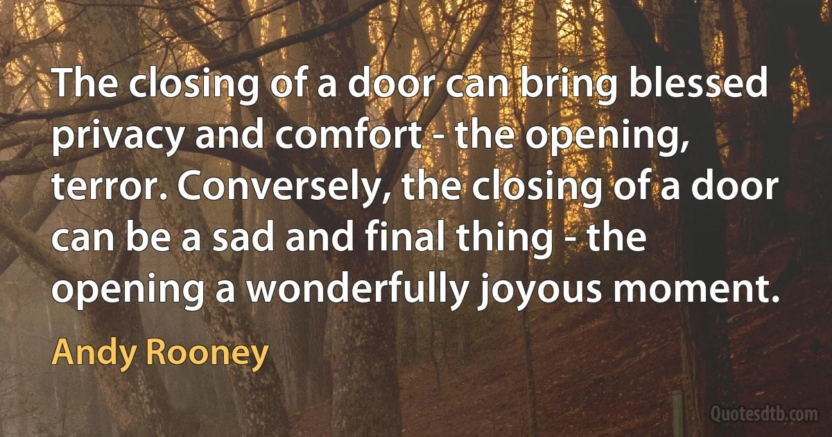 The closing of a door can bring blessed privacy and comfort - the opening, terror. Conversely, the closing of a door can be a sad and final thing - the opening a wonderfully joyous moment. (Andy Rooney)