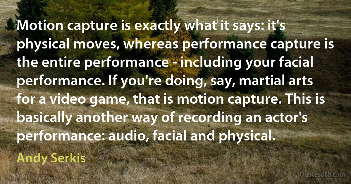 Motion capture is exactly what it says: it's physical moves, whereas performance capture is the entire performance - including your facial performance. If you're doing, say, martial arts for a video game, that is motion capture. This is basically another way of recording an actor's performance: audio, facial and physical. (Andy Serkis)