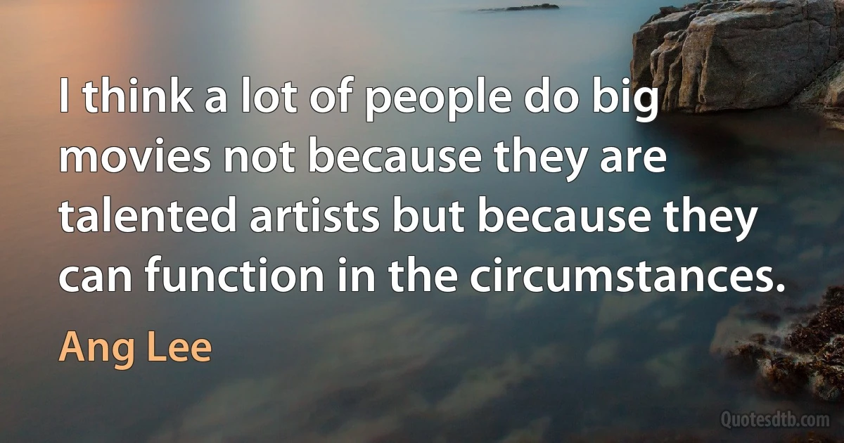 I think a lot of people do big movies not because they are talented artists but because they can function in the circumstances. (Ang Lee)