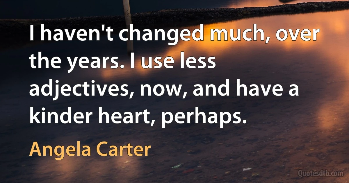 I haven't changed much, over the years. I use less adjectives, now, and have a kinder heart, perhaps. (Angela Carter)