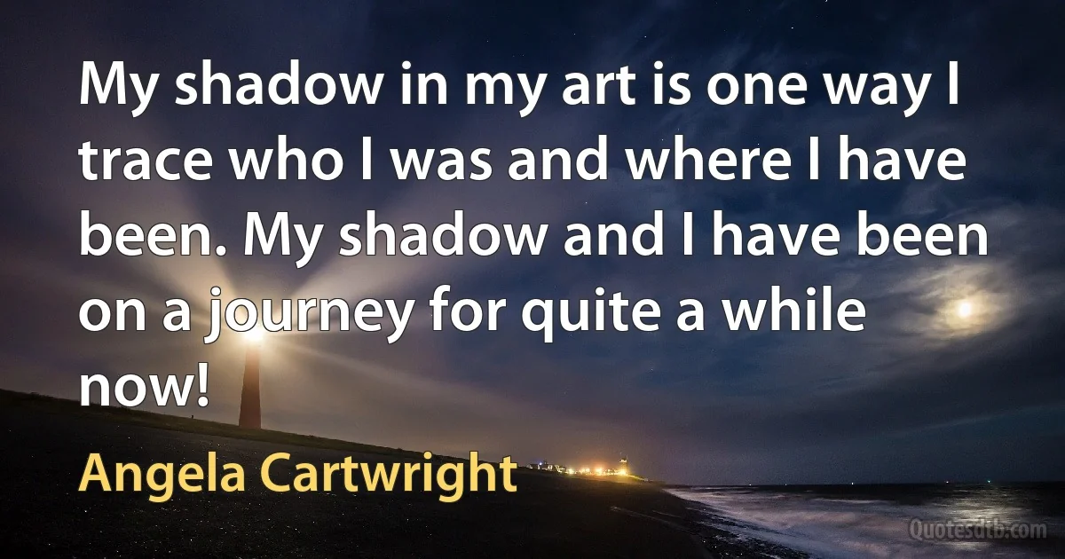 My shadow in my art is one way I trace who I was and where I have been. My shadow and I have been on a journey for quite a while now! (Angela Cartwright)