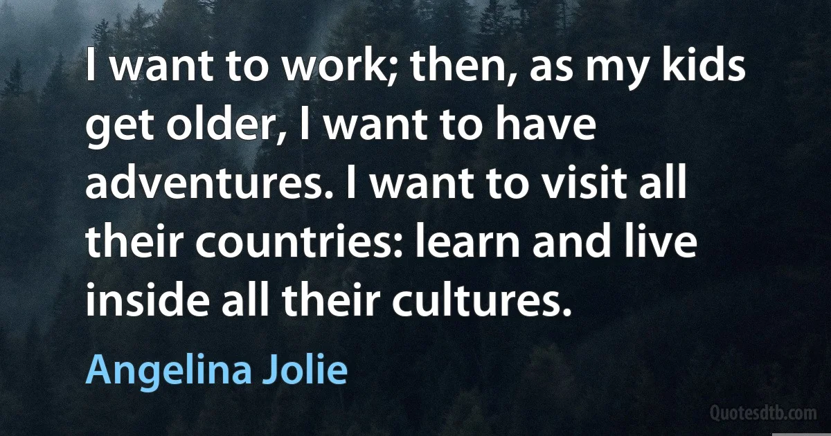 I want to work; then, as my kids get older, I want to have adventures. I want to visit all their countries: learn and live inside all their cultures. (Angelina Jolie)