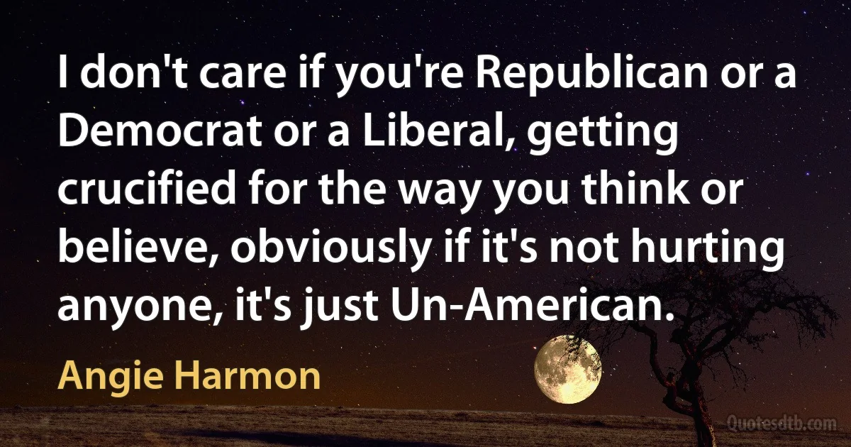 I don't care if you're Republican or a Democrat or a Liberal, getting crucified for the way you think or believe, obviously if it's not hurting anyone, it's just Un-American. (Angie Harmon)