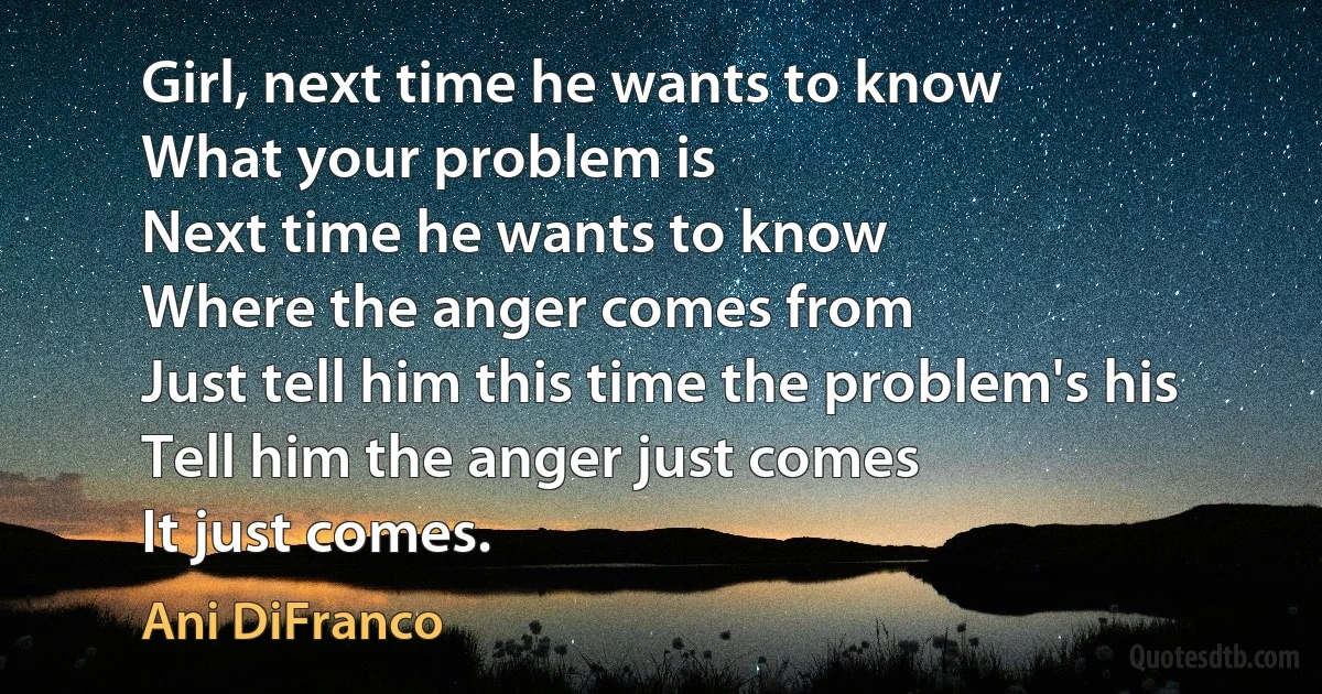 Girl, next time he wants to know
What your problem is
Next time he wants to know
Where the anger comes from
Just tell him this time the problem's his
Tell him the anger just comes
It just comes. (Ani DiFranco)