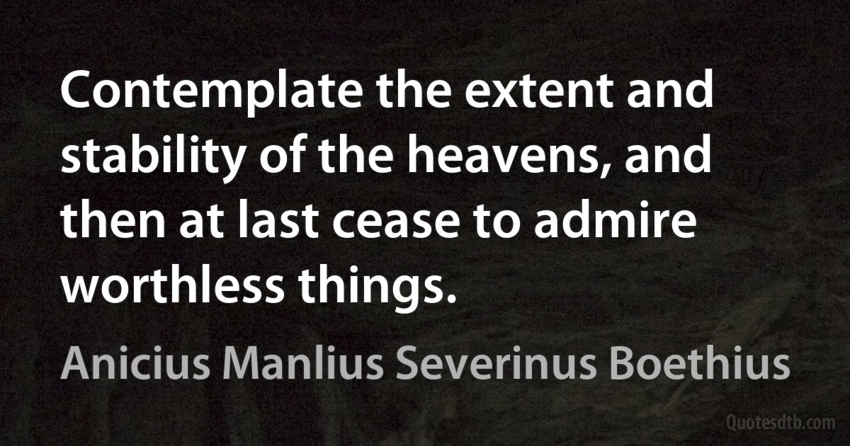 Contemplate the extent and stability of the heavens, and then at last cease to admire worthless things. (Anicius Manlius Severinus Boethius)