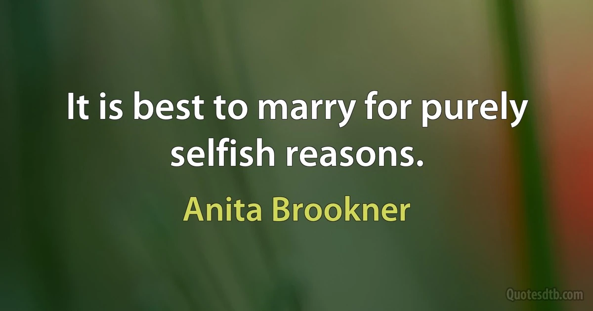 It is best to marry for purely selfish reasons. (Anita Brookner)