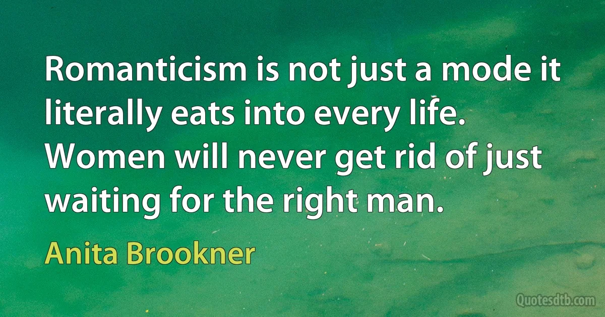 Romanticism is not just a mode it literally eats into every life. Women will never get rid of just waiting for the right man. (Anita Brookner)