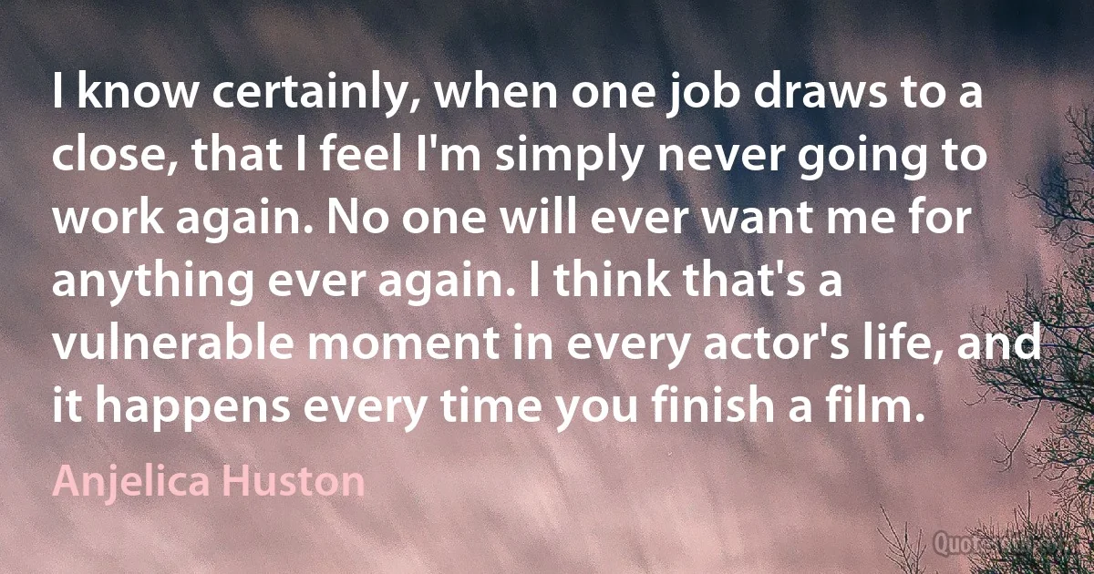 I know certainly, when one job draws to a close, that I feel I'm simply never going to work again. No one will ever want me for anything ever again. I think that's a vulnerable moment in every actor's life, and it happens every time you finish a film. (Anjelica Huston)