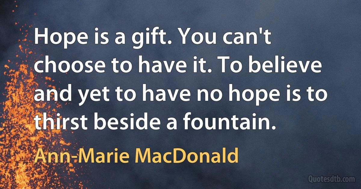 Hope is a gift. You can't choose to have it. To believe and yet to have no hope is to thirst beside a fountain. (Ann-Marie MacDonald)