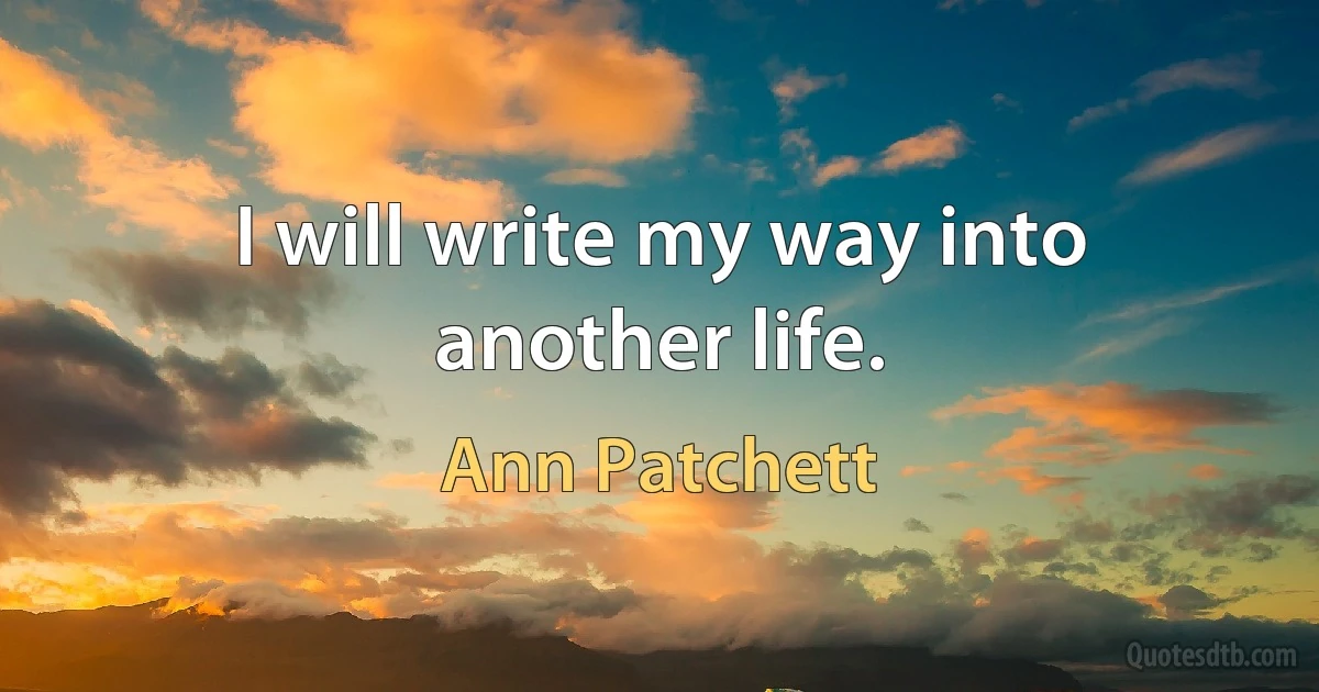 I will write my way into another life. (Ann Patchett)