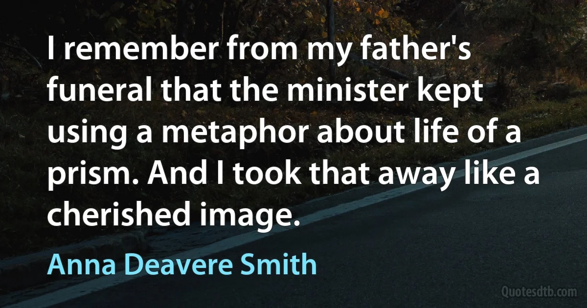 I remember from my father's funeral that the minister kept using a metaphor about life of a prism. And I took that away like a cherished image. (Anna Deavere Smith)