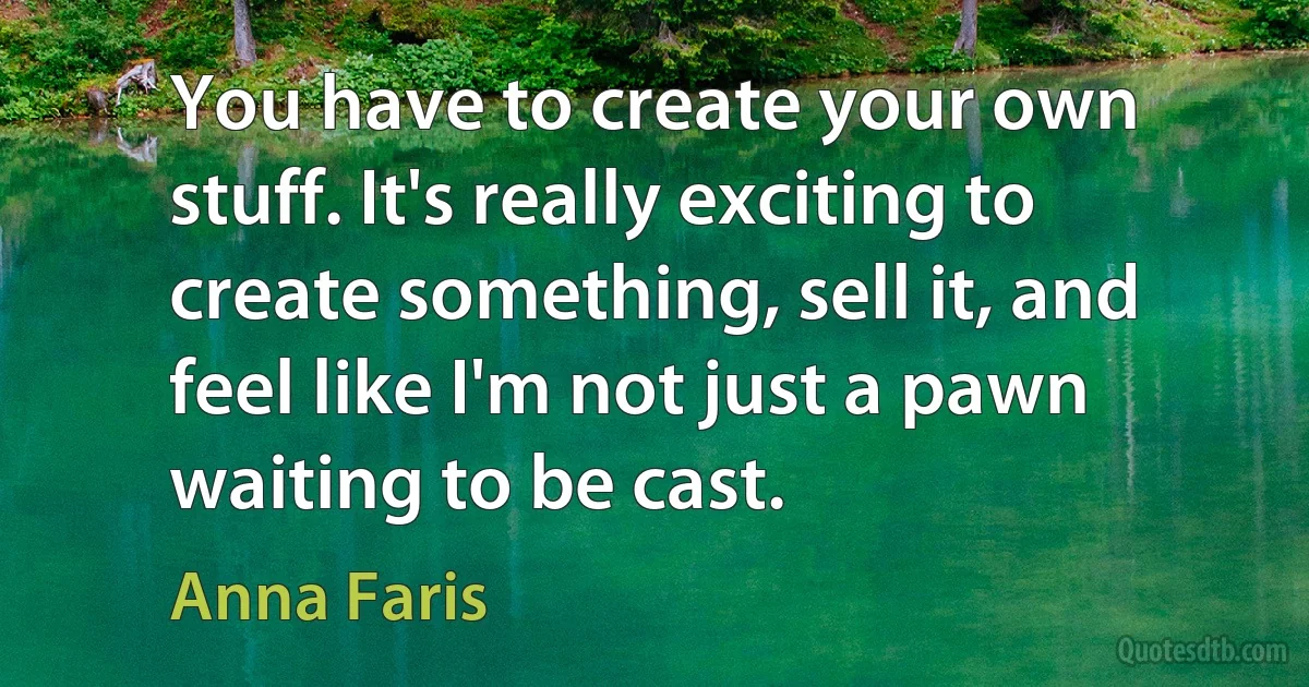 You have to create your own stuff. It's really exciting to create something, sell it, and feel like I'm not just a pawn waiting to be cast. (Anna Faris)