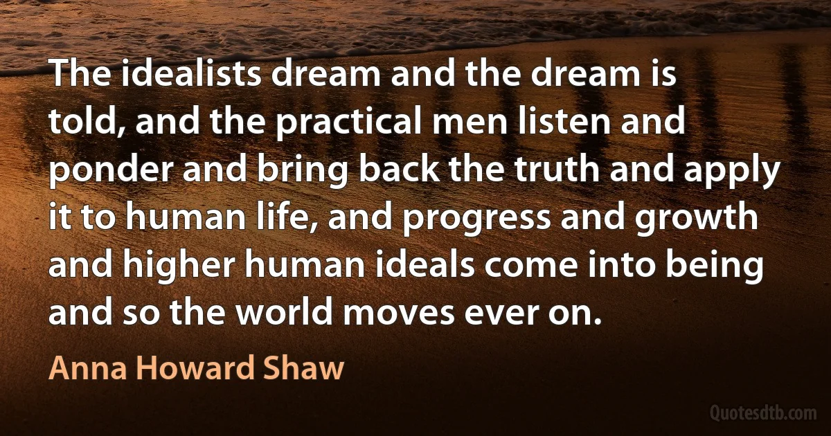 The idealists dream and the dream is told, and the practical men listen and ponder and bring back the truth and apply it to human life, and progress and growth and higher human ideals come into being and so the world moves ever on. (Anna Howard Shaw)