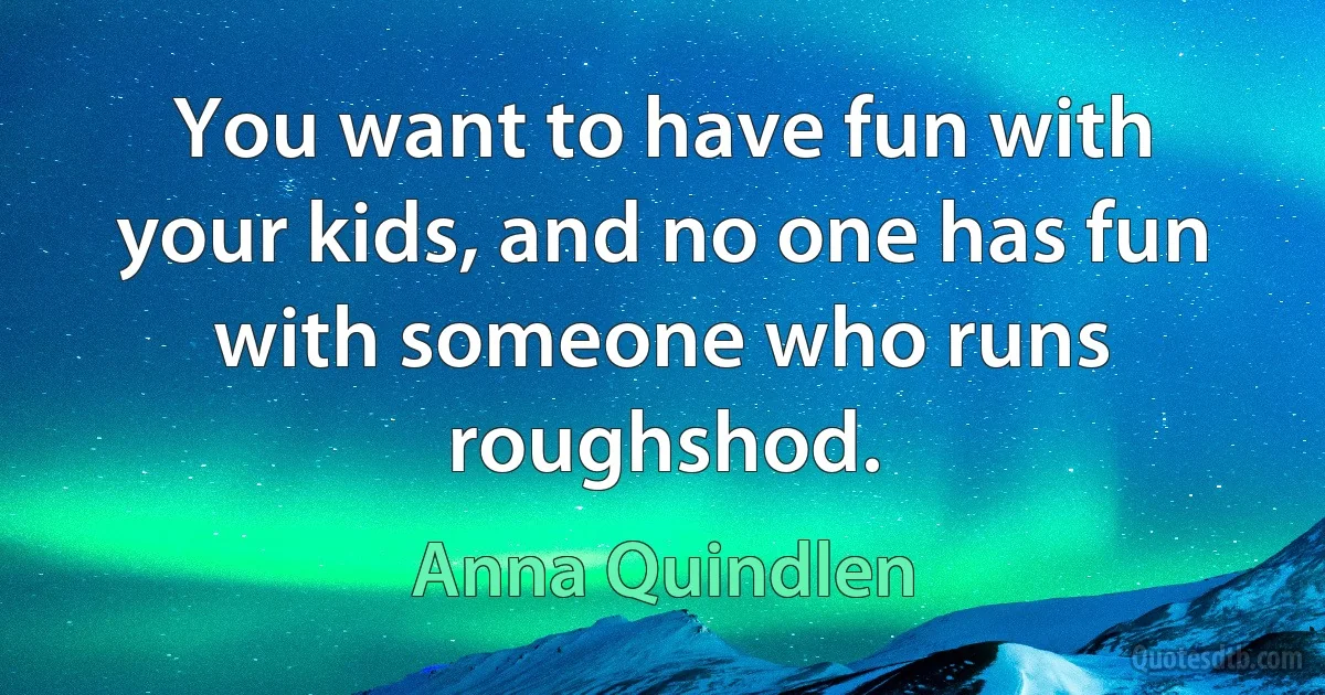 You want to have fun with your kids, and no one has fun with someone who runs roughshod. (Anna Quindlen)