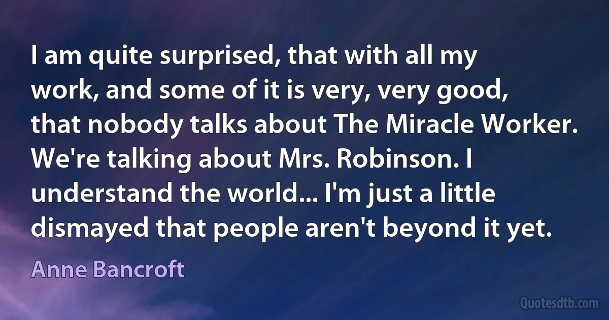 I am quite surprised, that with all my work, and some of it is very, very good, that nobody talks about The Miracle Worker. We're talking about Mrs. Robinson. I understand the world... I'm just a little dismayed that people aren't beyond it yet. (Anne Bancroft)