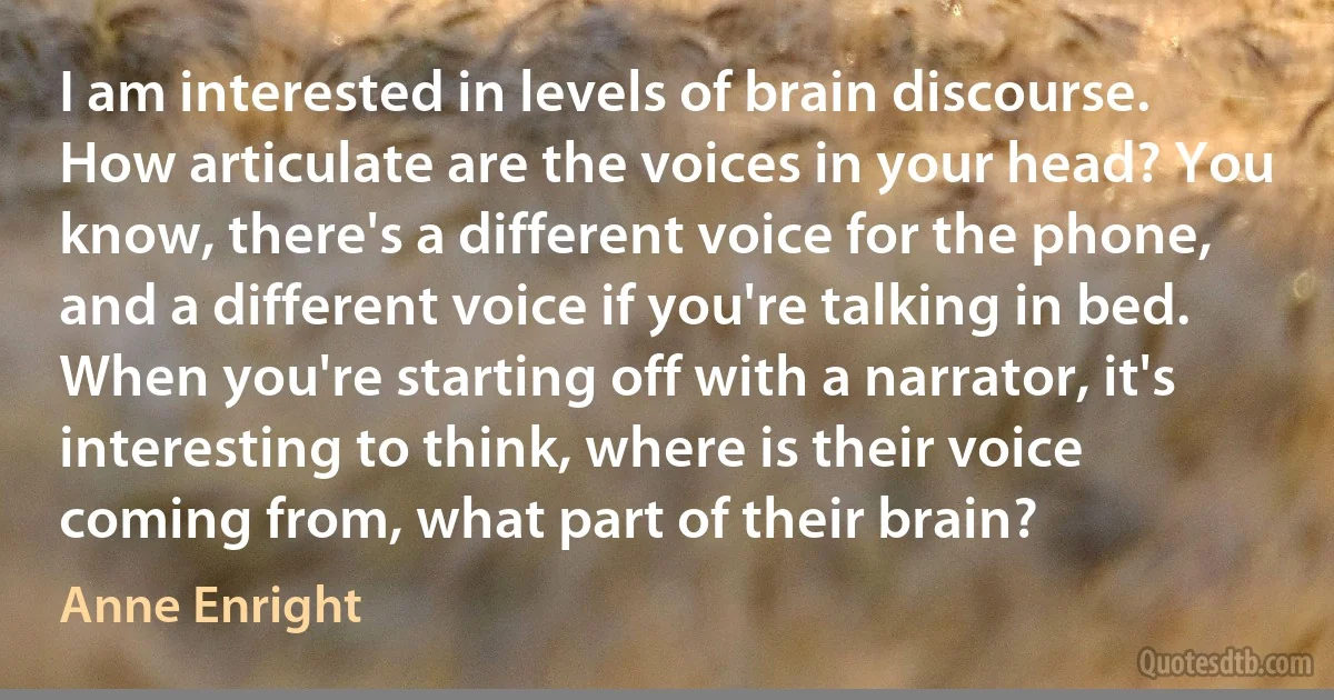 I am interested in levels of brain discourse. How articulate are the voices in your head? You know, there's a different voice for the phone, and a different voice if you're talking in bed. When you're starting off with a narrator, it's interesting to think, where is their voice coming from, what part of their brain? (Anne Enright)