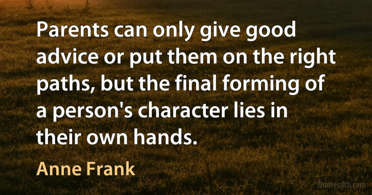 Parents can only give good advice or put them on the right paths, but the final forming of a person's character lies in their own hands. (Anne Frank)