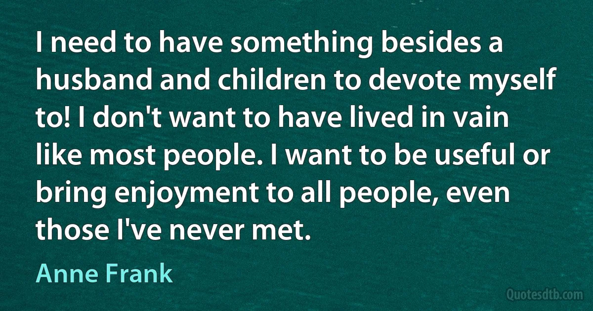 I need to have something besides a husband and children to devote myself to! I don't want to have lived in vain like most people. I want to be useful or bring enjoyment to all people, even those I've never met. (Anne Frank)