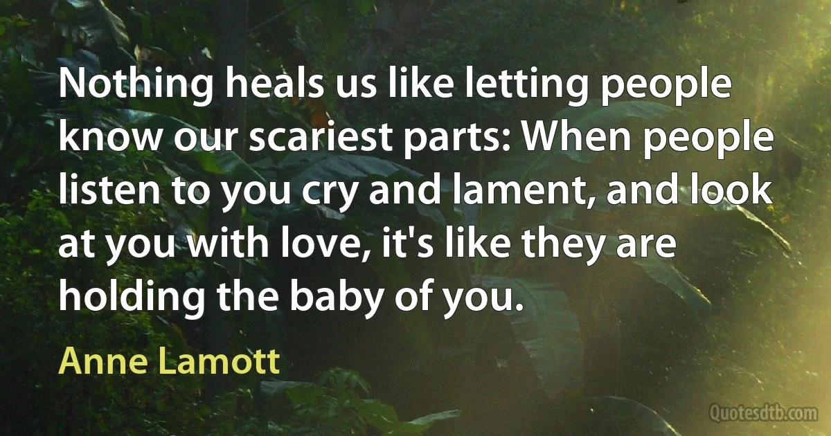 Nothing heals us like letting people know our scariest parts: When people listen to you cry and lament, and look at you with love, it's like they are holding the baby of you. (Anne Lamott)