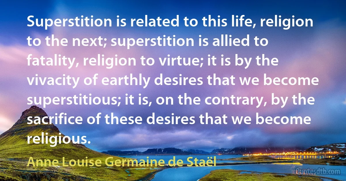 Superstition is related to this life, religion to the next; superstition is allied to fatality, religion to virtue; it is by the vivacity of earthly desires that we become superstitious; it is, on the contrary, by the sacrifice of these desires that we become religious. (Anne Louise Germaine de Staël)