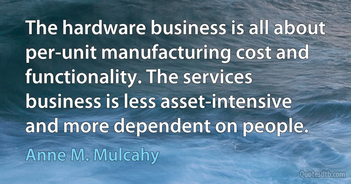 The hardware business is all about per-unit manufacturing cost and functionality. The services business is less asset-intensive and more dependent on people. (Anne M. Mulcahy)