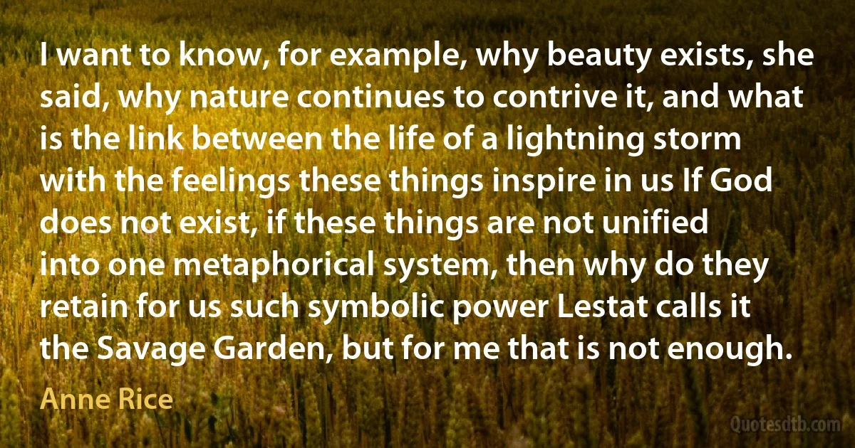 I want to know, for example, why beauty exists, she said, why nature continues to contrive it, and what is the link between the life of a lightning storm with the feelings these things inspire in us If God does not exist, if these things are not unified into one metaphorical system, then why do they retain for us such symbolic power Lestat calls it the Savage Garden, but for me that is not enough. (Anne Rice)