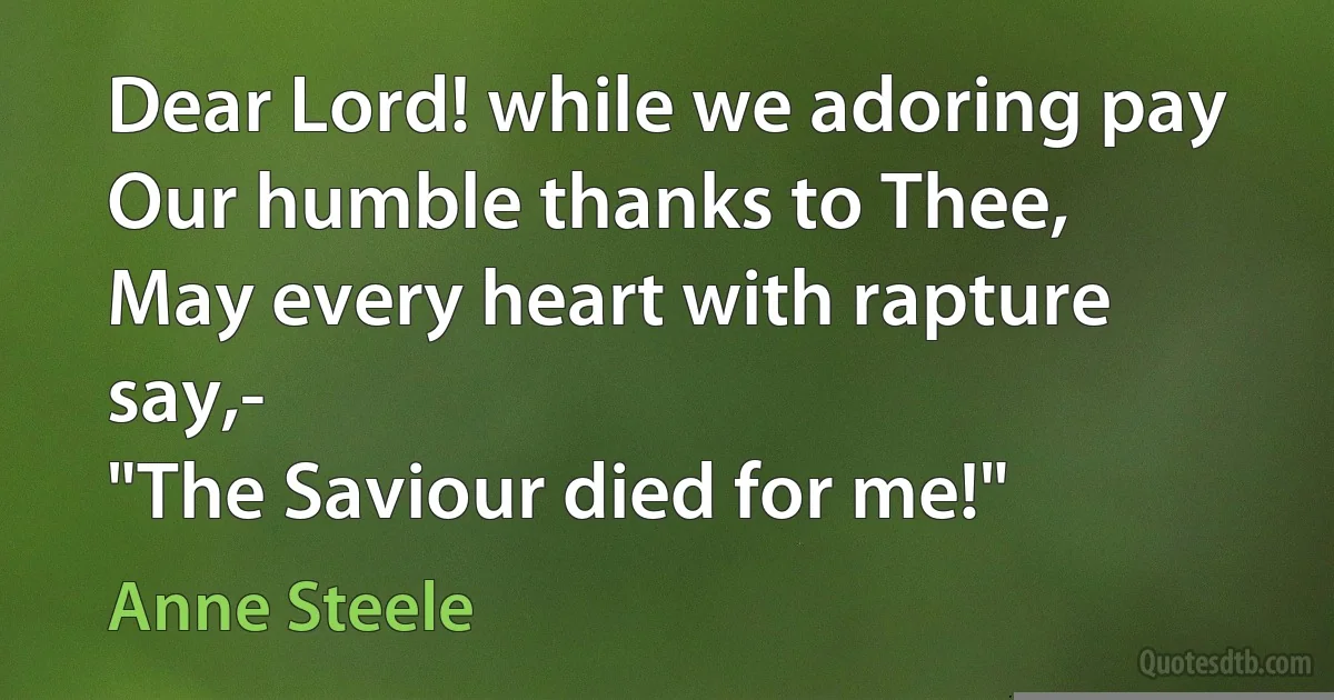 Dear Lord! while we adoring pay
Our humble thanks to Thee,
May every heart with rapture say,-
"The Saviour died for me!" (Anne Steele)