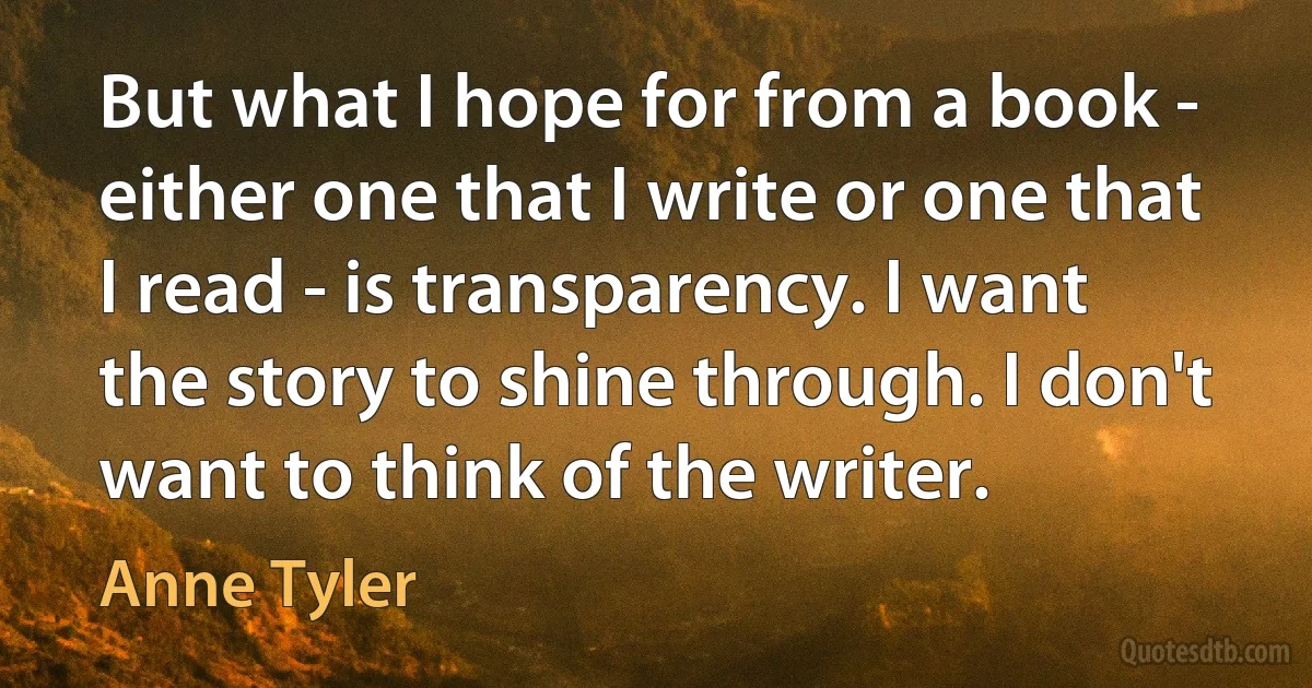 But what I hope for from a book - either one that I write or one that I read - is transparency. I want the story to shine through. I don't want to think of the writer. (Anne Tyler)