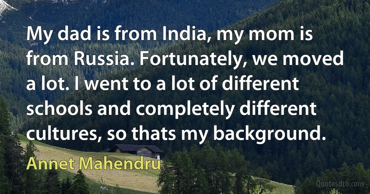 My dad is from India, my mom is from Russia. Fortunately, we moved a lot. I went to a lot of different schools and completely different cultures, so thats my background. (Annet Mahendru)