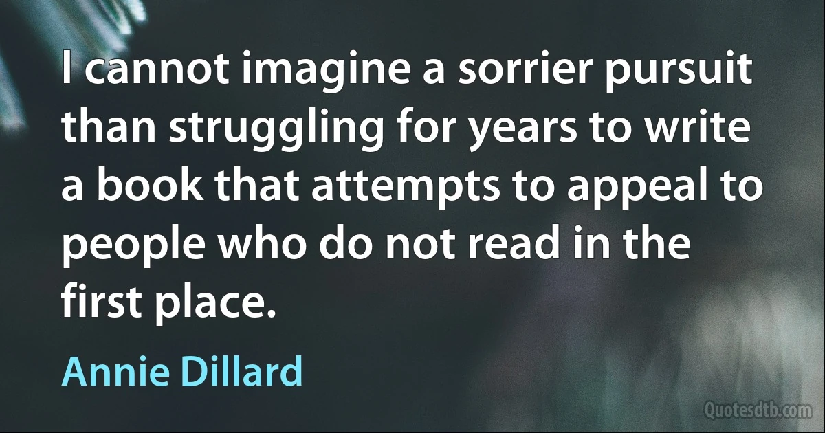 I cannot imagine a sorrier pursuit than struggling for years to write a book that attempts to appeal to people who do not read in the first place. (Annie Dillard)