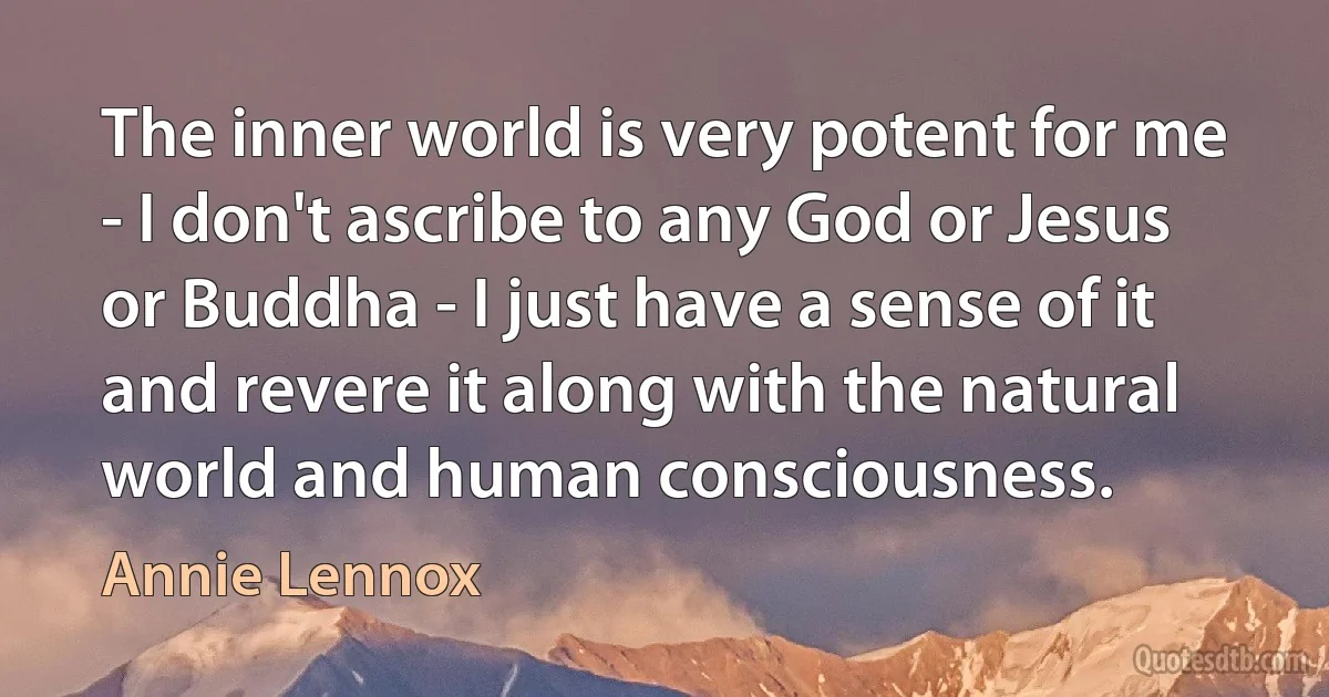 The inner world is very potent for me - I don't ascribe to any God or Jesus or Buddha - I just have a sense of it and revere it along with the natural world and human consciousness. (Annie Lennox)